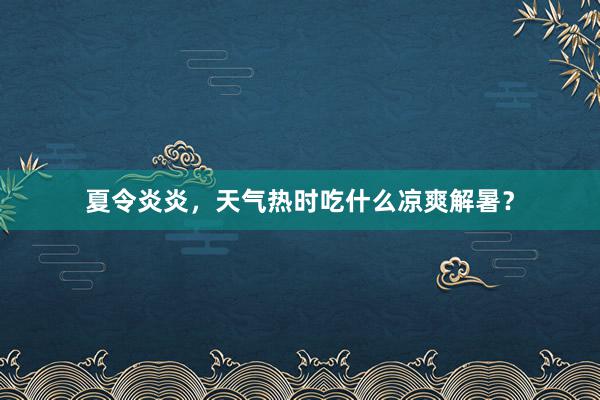 夏令炎炎，天气热时吃什么凉爽解暑？